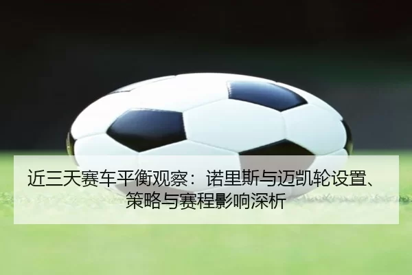 近三天赛车平衡观察：诺里斯与迈凯轮设置、策略与赛程影响深析